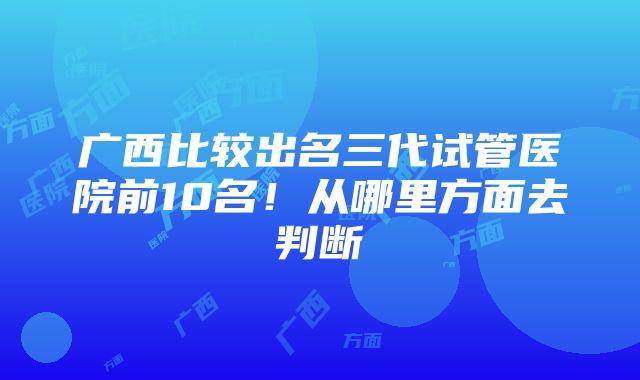 广西比较出名三代试管医院前10名！从哪里方面去判断