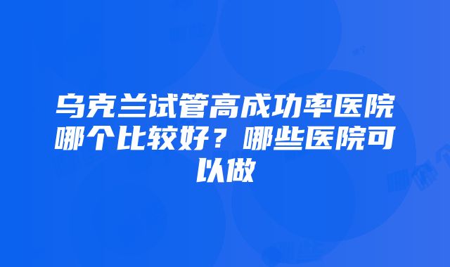 乌克兰试管高成功率医院哪个比较好？哪些医院可以做