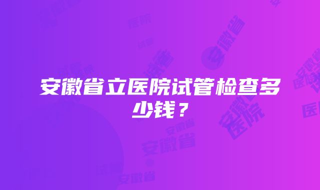 安徽省立医院试管检查多少钱？