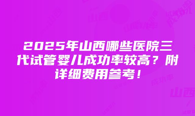 2025年山西哪些医院三代试管婴儿成功率较高？附详细费用参考！