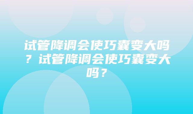 试管降调会使巧囊变大吗？试管降调会使巧囊变大吗？