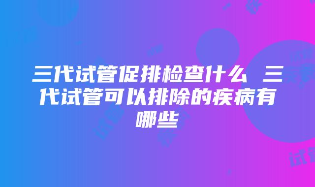 三代试管促排检查什么 三代试管可以排除的疾病有哪些