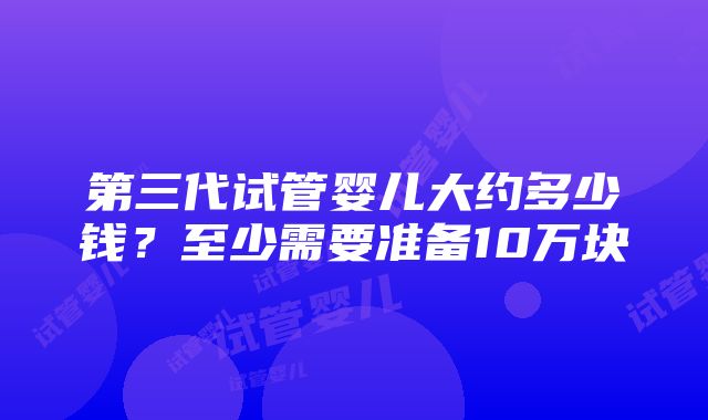 第三代试管婴儿大约多少钱？至少需要准备10万块