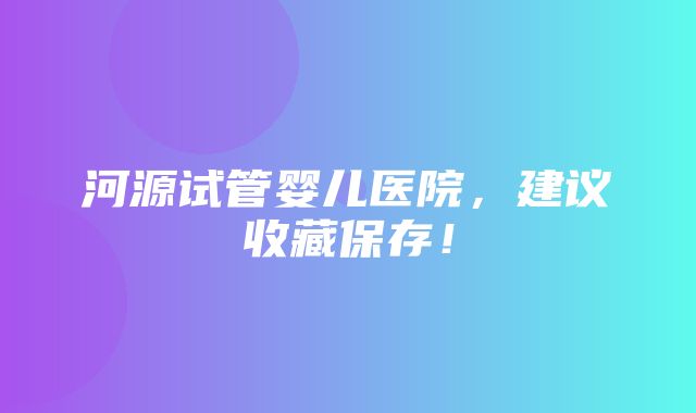 河源试管婴儿医院，建议收藏保存！