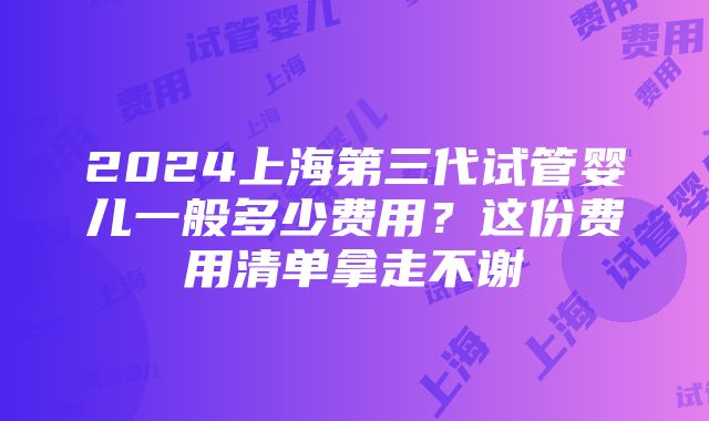 2024上海第三代试管婴儿一般多少费用？这份费用清单拿走不谢