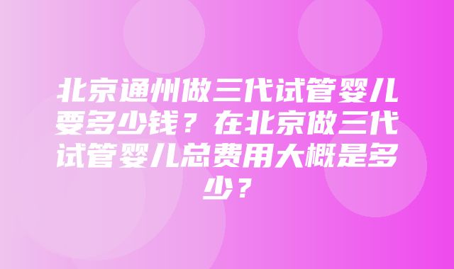 北京通州做三代试管婴儿要多少钱？在北京做三代试管婴儿总费用大概是多少？