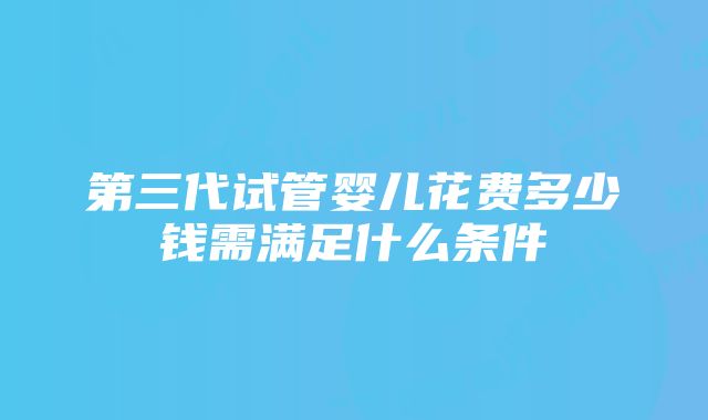 第三代试管婴儿花费多少钱需满足什么条件