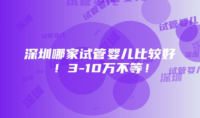 深圳哪家试管婴儿比较好！3-10万不等！