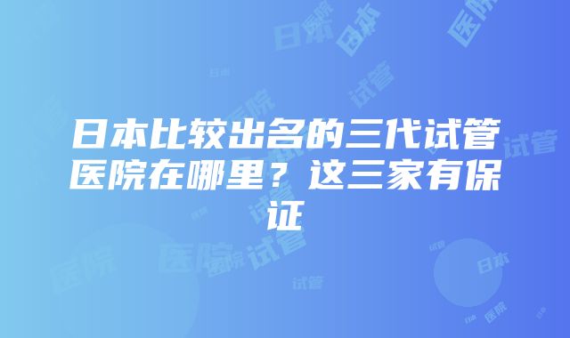 日本比较出名的三代试管医院在哪里？这三家有保证