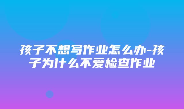 孩子不想写作业怎么办-孩子为什么不爱检查作业