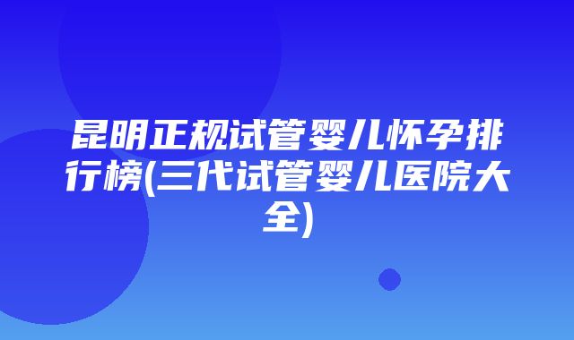 昆明正规试管婴儿怀孕排行榜(三代试管婴儿医院大全)