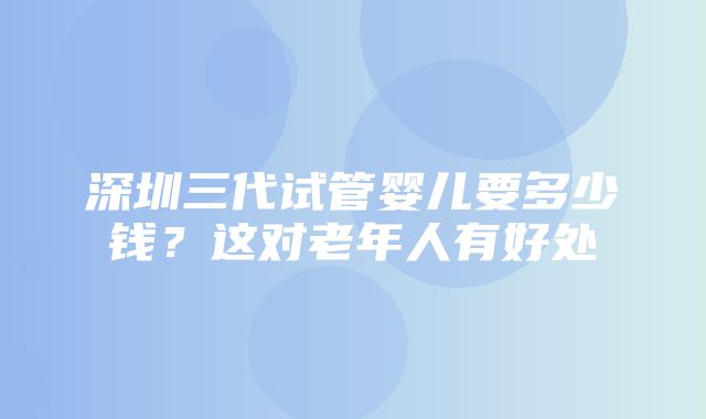 深圳三代试管婴儿要多少钱？这对老年人有好处