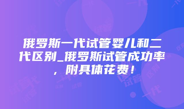 俄罗斯一代试管婴儿和二代区别_俄罗斯试管成功率，附具体花费！