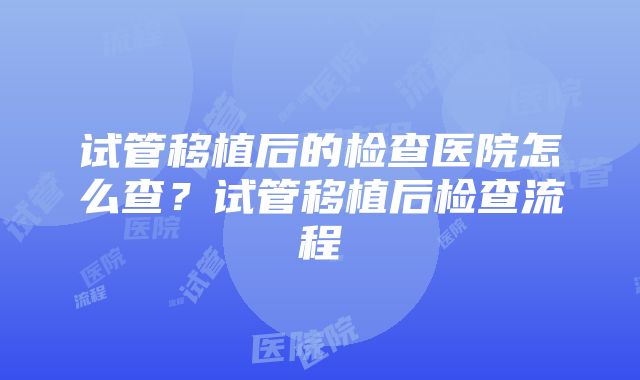 试管移植后的检查医院怎么查？试管移植后检查流程