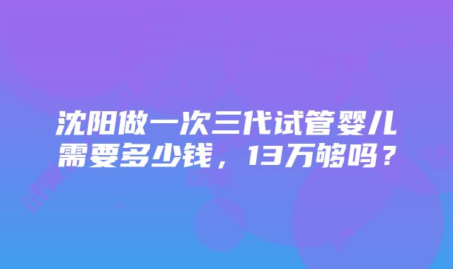 沈阳做一次三代试管婴儿需要多少钱，13万够吗？