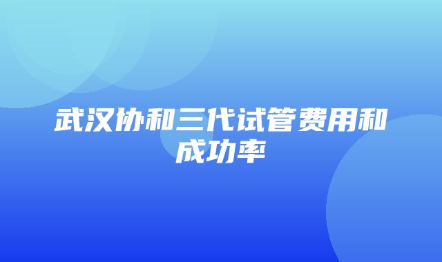 武汉协和三代试管费用和成功率