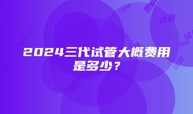 2024三代试管大概费用是多少？