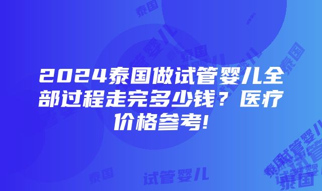 2024泰国做试管婴儿全部过程走完多少钱？医疗价格参考!