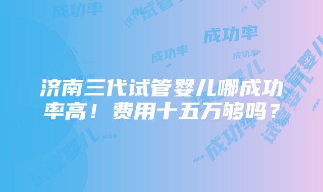 济南三代试管婴儿哪成功率高！费用十五万够吗？