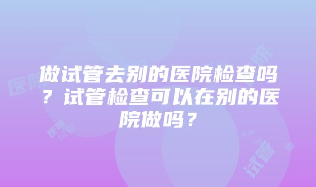 做试管去别的医院检查吗？试管检查可以在别的医院做吗？