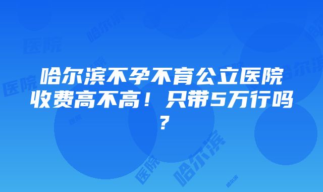 哈尔滨不孕不育公立医院收费高不高！只带5万行吗？