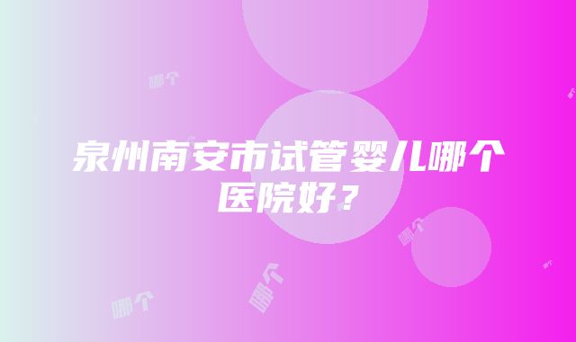 泉州南安市试管婴儿哪个医院好？