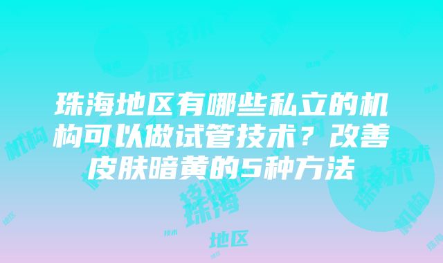 珠海地区有哪些私立的机构可以做试管技术？改善皮肤暗黄的5种方法