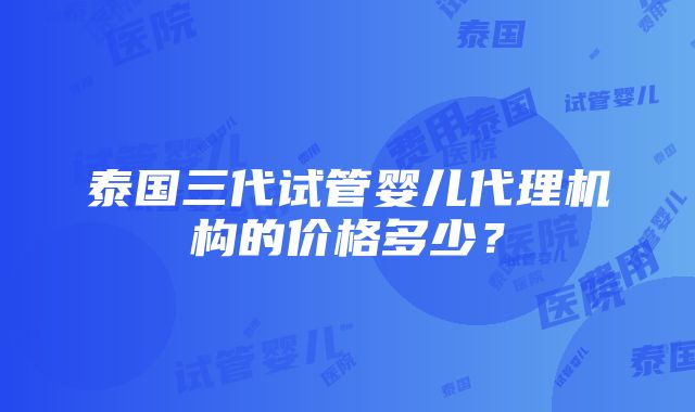 泰国三代试管婴儿代理机构的价格多少？