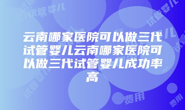 云南哪家医院可以做三代试管婴儿云南哪家医院可以做三代试管婴儿成功率高