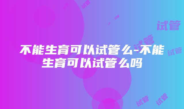 不能生育可以试管么-不能生育可以试管么吗