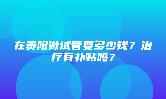 在贵阳做试管要多少钱？治疗有补贴吗？