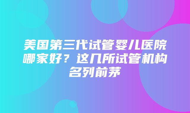 美国第三代试管婴儿医院哪家好？这几所试管机构名列前茅