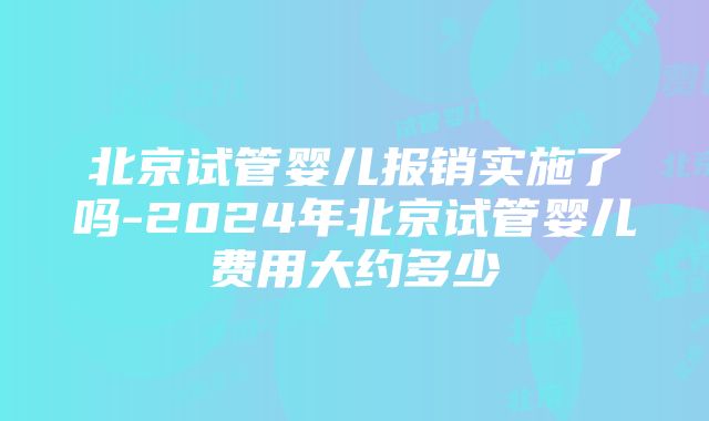 北京试管婴儿报销实施了吗-2024年北京试管婴儿费用大约多少