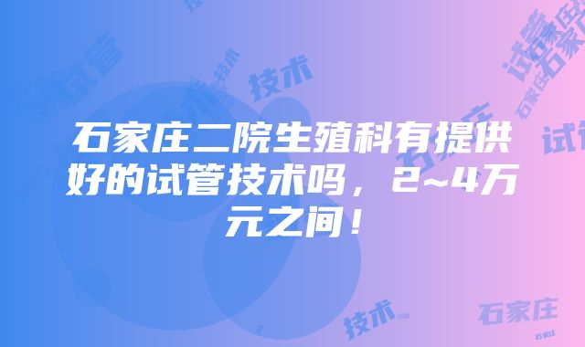 石家庄二院生殖科有提供好的试管技术吗，2~4万元之间！