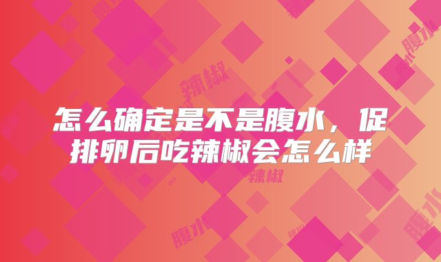 怎么确定是不是腹水，促排卵后吃辣椒会怎么样