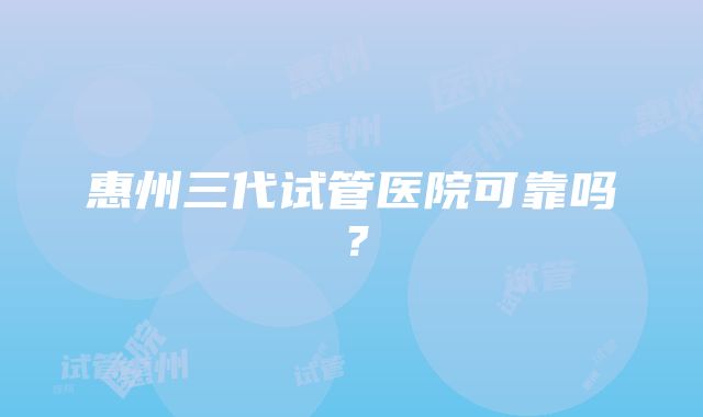 惠州三代试管医院可靠吗？