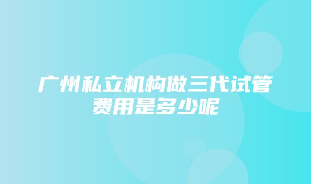 广州私立机构做三代试管费用是多少呢