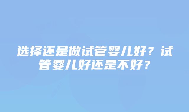 选择还是做试管婴儿好？试管婴儿好还是不好？