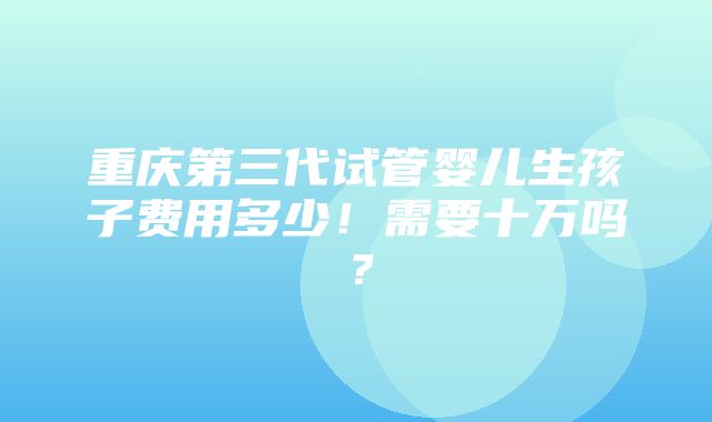 重庆第三代试管婴儿生孩子费用多少！需要十万吗？