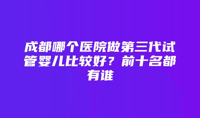 成都哪个医院做第三代试管婴儿比较好？前十名都有谁