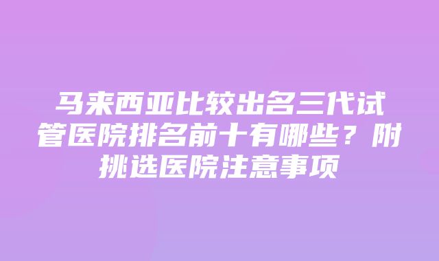 马来西亚比较出名三代试管医院排名前十有哪些？附挑选医院注意事项