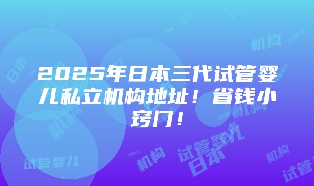 2025年日本三代试管婴儿私立机构地址！省钱小窍门！