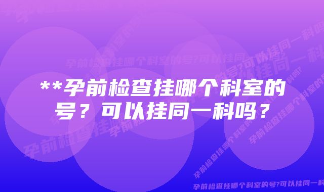 **孕前检查挂哪个科室的号？可以挂同一科吗？