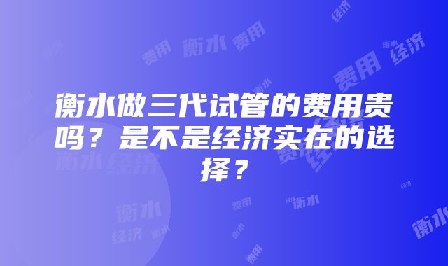 衡水做三代试管的费用贵吗？是不是经济实在的选择？