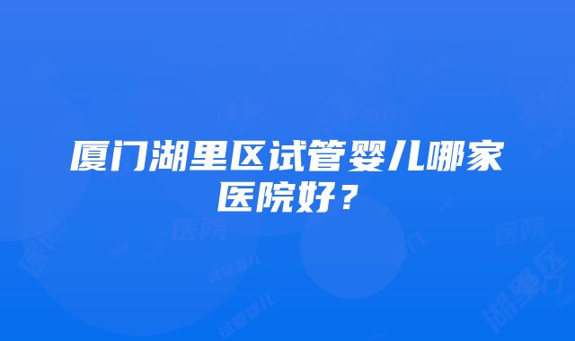 厦门湖里区试管婴儿哪家医院好？