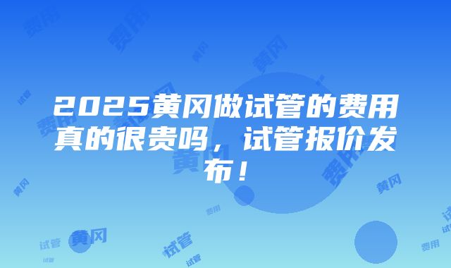 2025黄冈做试管的费用真的很贵吗，试管报价发布！