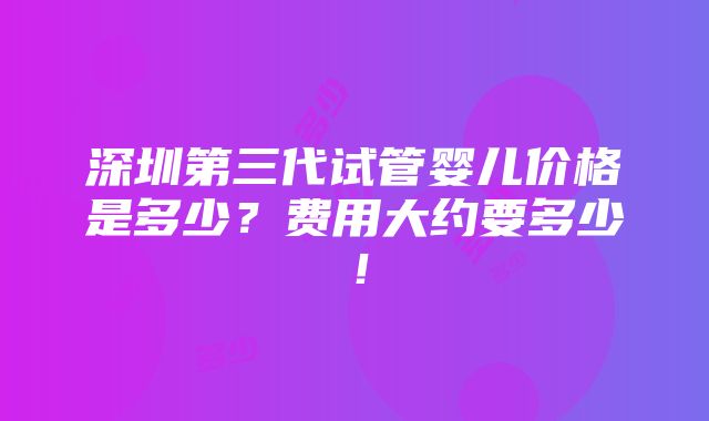 深圳第三代试管婴儿价格是多少？费用大约要多少！