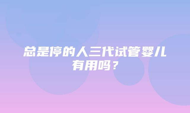 总是停的人三代试管婴儿有用吗？