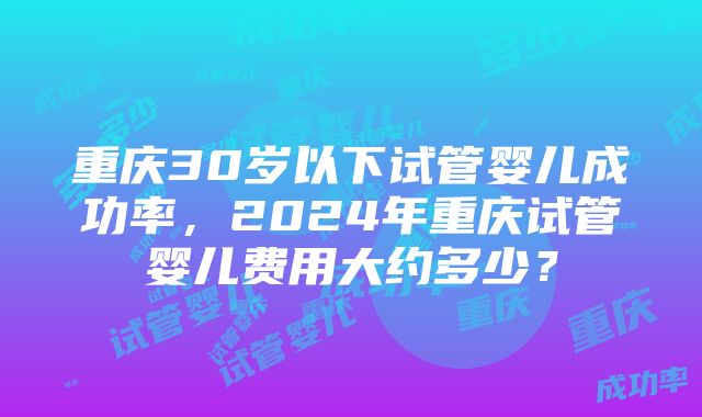 重庆30岁以下试管婴儿成功率，2024年重庆试管婴儿费用大约多少？