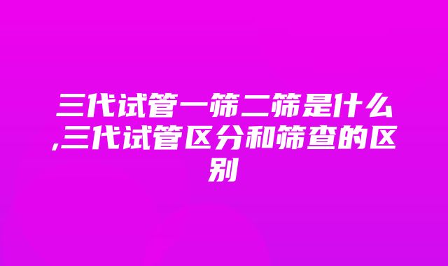 三代试管一筛二筛是什么,三代试管区分和筛查的区别